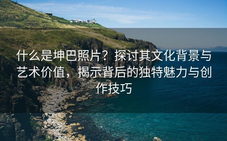 什么是坤巴照片？探讨其文化背景与艺术价值，揭示背后的独特魅力与创作技巧