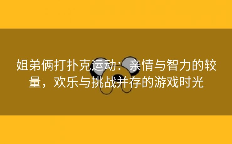 姐弟俩打扑克运动：亲情与智力的较量，欢乐与挑战并存的游戏时光
