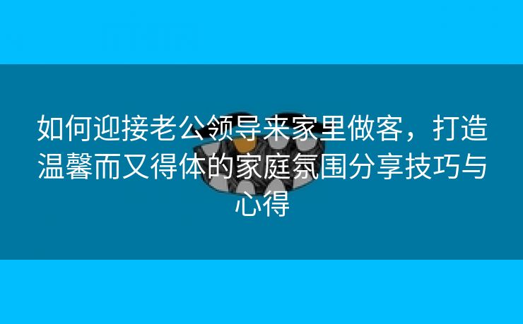 如何迎接老公领导来家里做客，打造温馨而又得体的家庭氛围分享技巧与心得