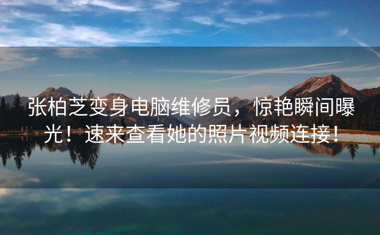 张柏芝变身电脑维修员，惊艳瞬间曝光！速来查看她的照片视频连接！