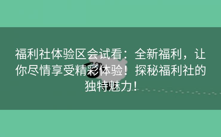 福利社体验区会试看：全新福利，让你尽情享受精彩体验！探秘福利社的独特魅力！