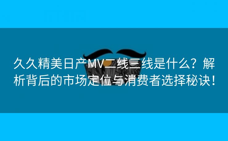 久久精美日产MV二线三线是什么？解析背后的市场定位与消费者选择秘诀！