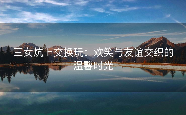 三女炕上交换玩：欢笑与友谊交织的温馨时光