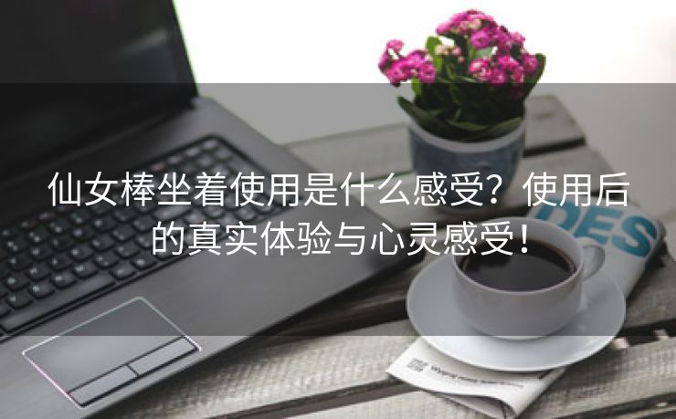 仙女棒坐着使用是什么感受？使用后的真实体验与心灵感受！
