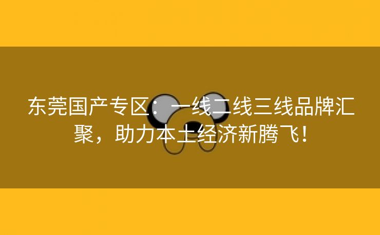 东莞国产专区：一线二线三线品牌汇聚，助力本土经济新腾飞！