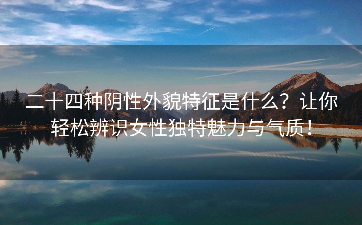 二十四种阴性外貌特征是什么？让你轻松辨识女性独特魅力与气质！