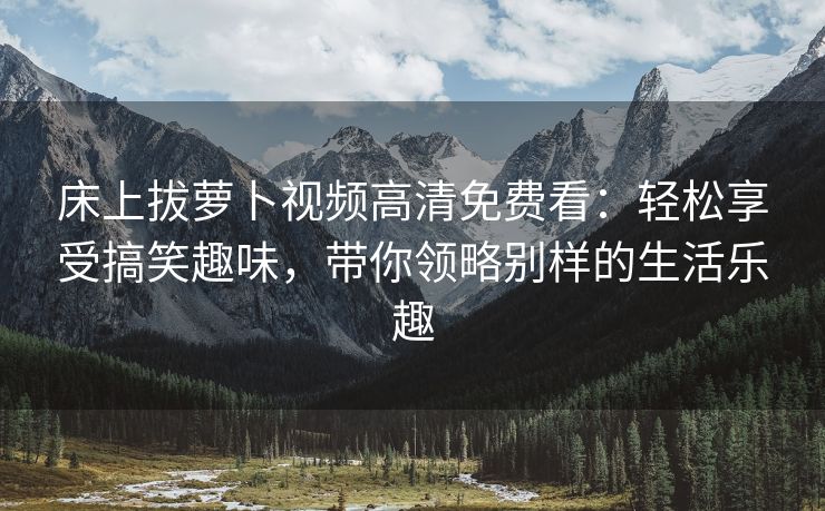 床上拔萝卜视频高清免费看：轻松享受搞笑趣味，带你领略别样的生活乐趣