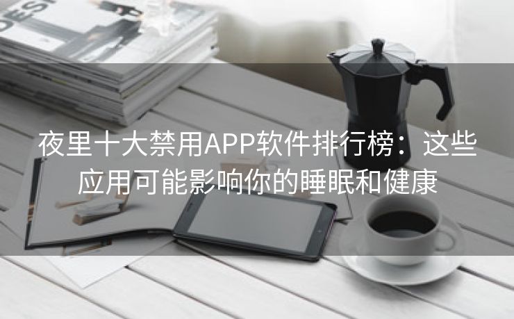 夜里十大禁用APP软件排行榜：这些应用可能影响你的睡眠和健康