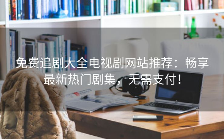 免费追剧大全电视剧网站推荐：畅享最新热门剧集，无需支付！