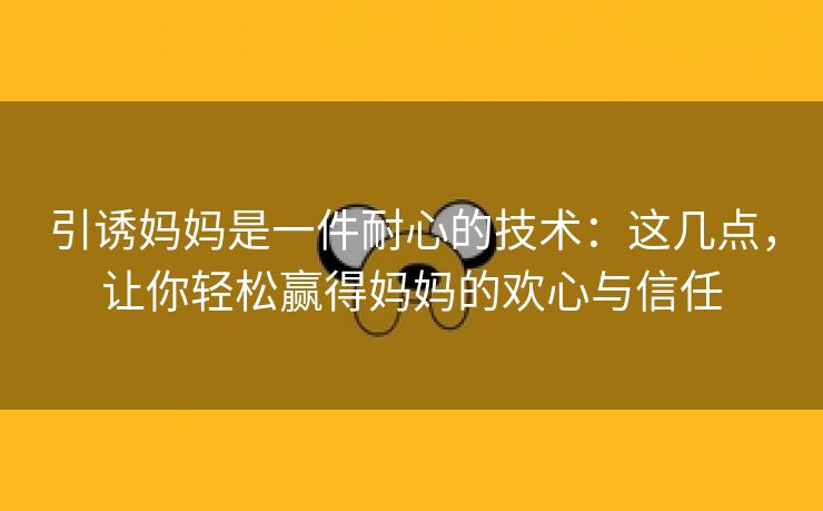 引诱妈妈是一件耐心的技术：这几点，让你轻松赢得妈妈的欢心与信任