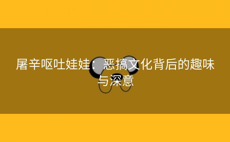 屠辛呕吐娃娃：恶搞文化背后的趣味与深意
