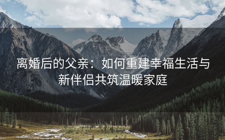 离婚后的父亲：如何重建幸福生活与新伴侣共筑温暖家庭