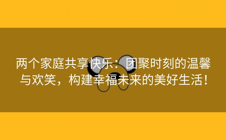 两个家庭共享快乐：团聚时刻的温馨与欢笑，构建幸福未来的美好生活！