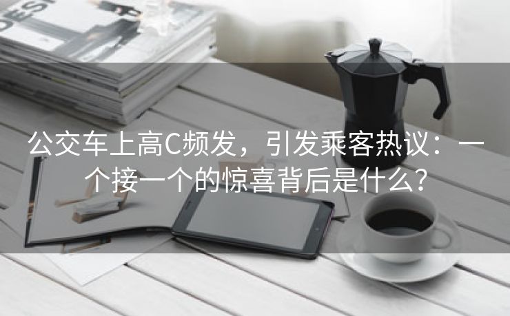 公交车上高C频发，引发乘客热议：一个接一个的惊喜背后是什么？