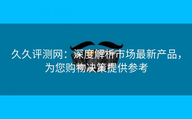 久久评测网：深度解析市场最新产品，为您购物决策提供参考