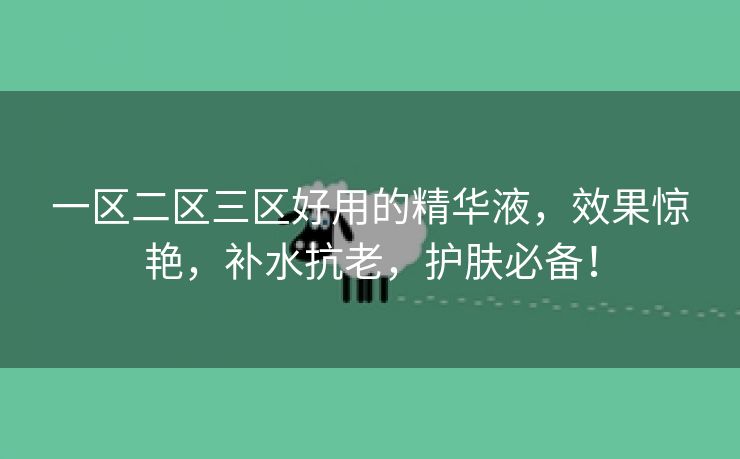 一区二区三区好用的精华液，效果惊艳，补水抗老，护肤必备！