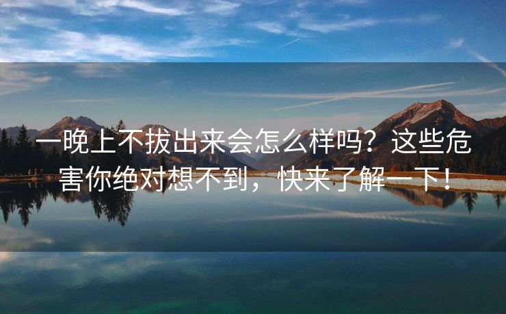 一晚上不拔出来会怎么样吗？这些危害你绝对想不到，快来了解一下！