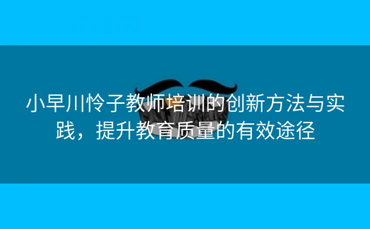 小早川怜子教师培训的创新方法与实践，提升教育质量的有效途径