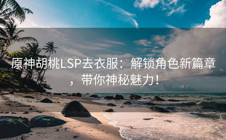 原神胡桃LSP去衣服：解锁角色新篇章，带你神秘魅力！