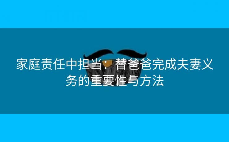 家庭责任中担当：替爸爸完成夫妻义务的重要性与方法