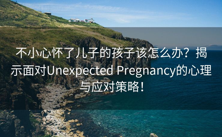 不小心怀了儿子的孩子该怎么办？揭示面对Unexpected Pregnancy的心理与应对策略！