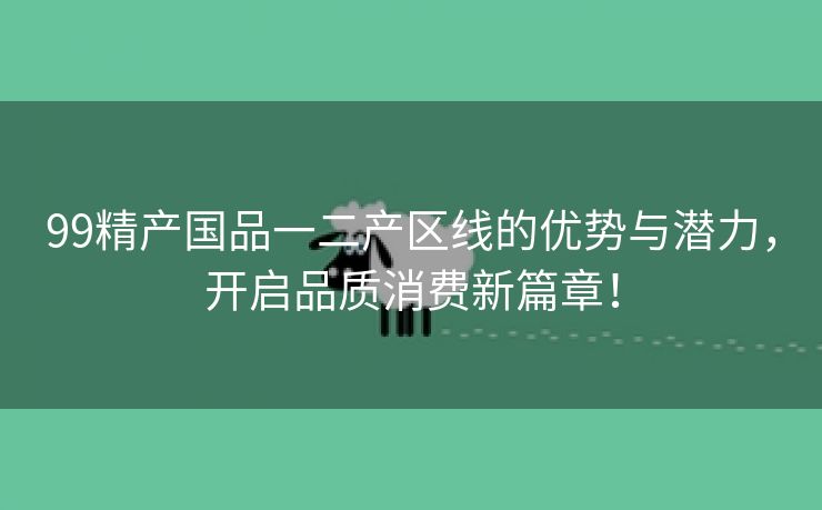 99精产国品一二产区线的优势与潜力，开启品质消费新篇章！