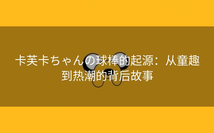 卡芙卡ちゃんの球棒的起源：从童趣到热潮的背后故事