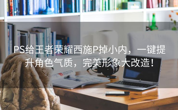 PS给王者荣耀西施P掉小内，一键提升角色气质，完美形象大改造！
