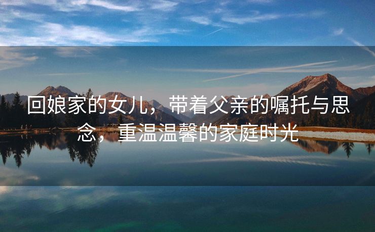 回娘家的女儿，带着父亲的嘱托与思念，重温温馨的家庭时光