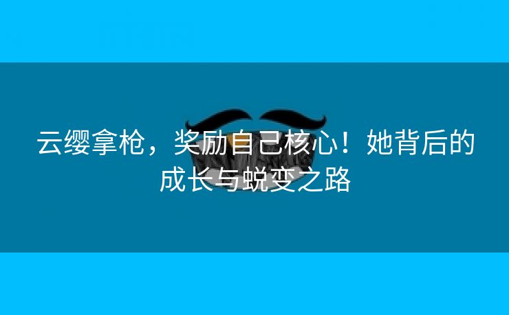云缨拿枪，奖励自己核心！她背后的成长与蜕变之路