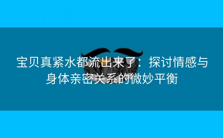 宝贝真紧水都流出来了：探讨情感与身体亲密关系的微妙平衡