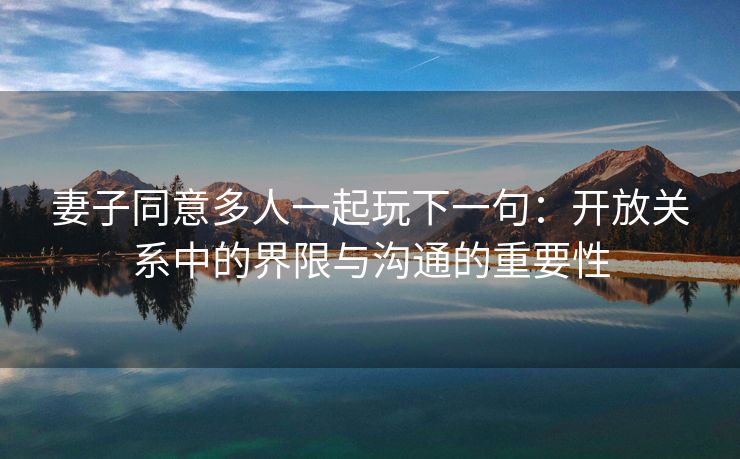 妻子同意多人一起玩下一句：开放关系中的界限与沟通的重要性
