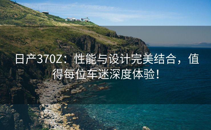 日产370Z：性能与设计完美结合，值得每位车迷深度体验！