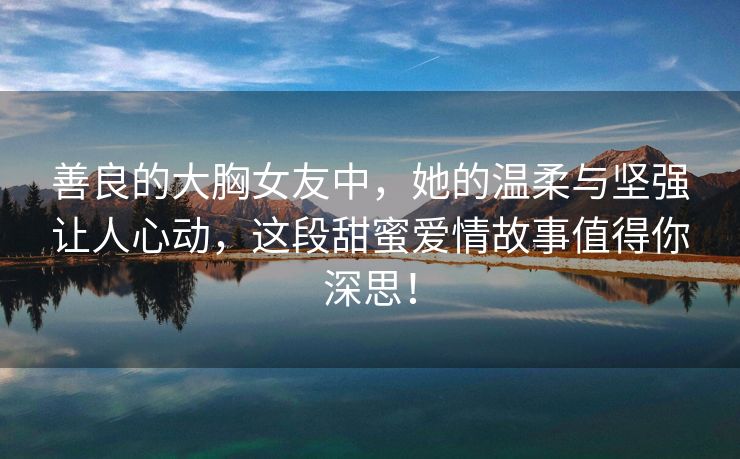 善良的大胸女友中，她的温柔与坚强让人心动，这段甜蜜爱情故事值得你深思！