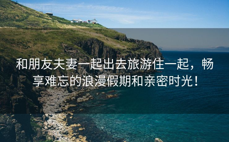 和朋友夫妻一起出去旅游住一起，畅享难忘的浪漫假期和亲密时光！