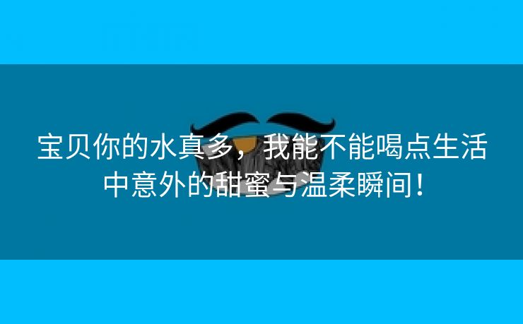 宝贝你的水真多，我能不能喝点生活中意外的甜蜜与温柔瞬间！