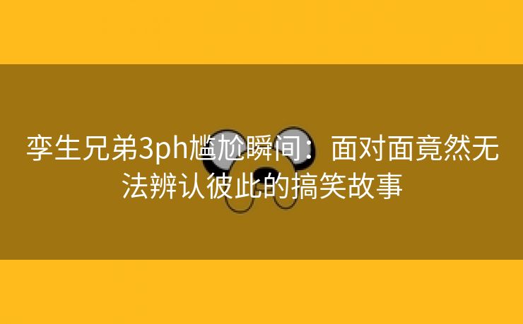 孪生兄弟3ph尴尬瞬间：面对面竟然无法辨认彼此的搞笑故事