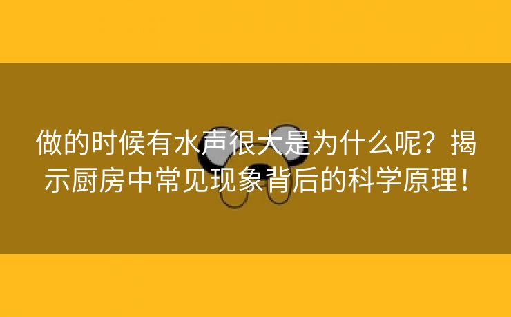 做的时候有水声很大是为什么呢？揭示厨房中常见现象背后的科学原理！