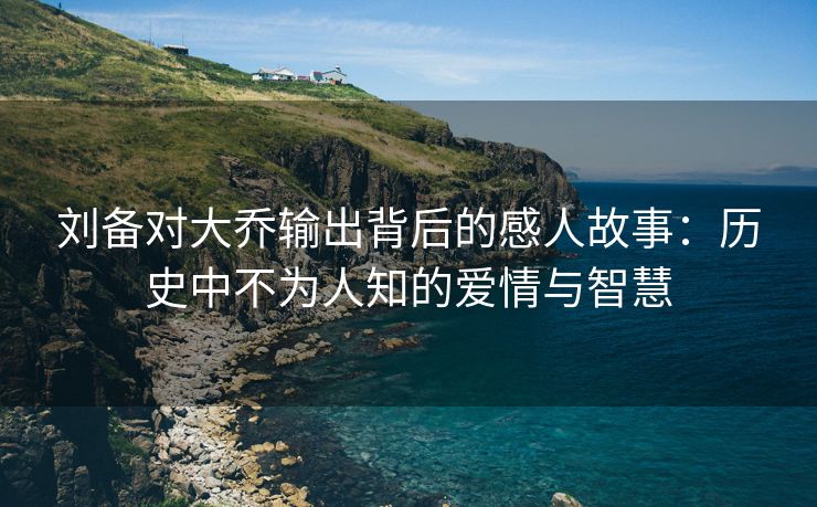 刘备对大乔输出背后的感人故事：历史中不为人知的爱情与智慧