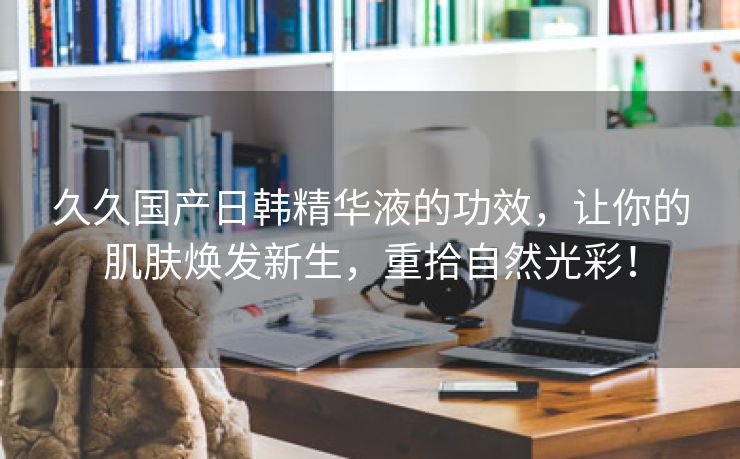 久久国产日韩精华液的功效，让你的肌肤焕发新生，重拾自然光彩！