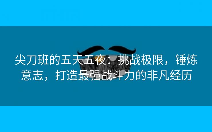 尖刀班的五天五夜：挑战极限，锤炼意志，打造最强战斗力的非凡经历