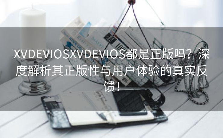 XVDEVIOSXVDEVIOS都是正版吗？深度解析其正版性与用户体验的真实反馈！