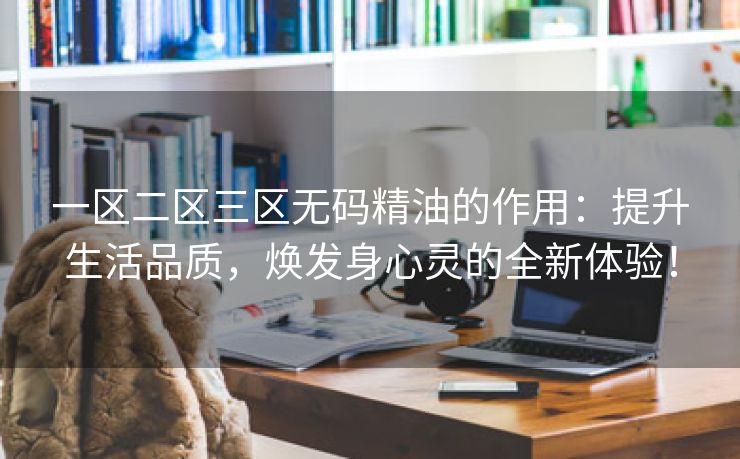 一区二区三区无码精油的作用：提升生活品质，焕发身心灵的全新体验！