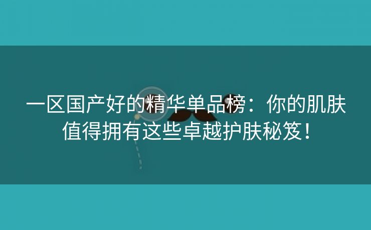 一区国产好的精华单品榜：你的肌肤值得拥有这些卓越护肤秘笈！