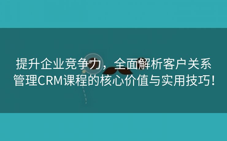 提升企业竞争力，全面解析客户关系管理CRM课程的核心价值与实用技巧！