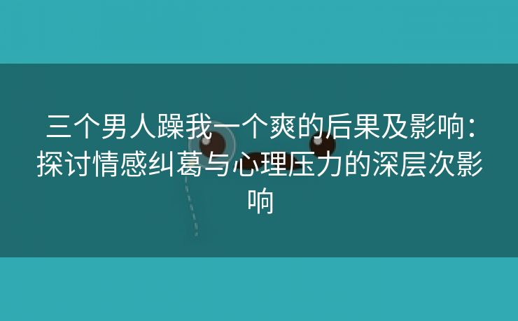 三个男人躁我一个爽的后果及影响：探讨情感纠葛与心理压力的深层次影响