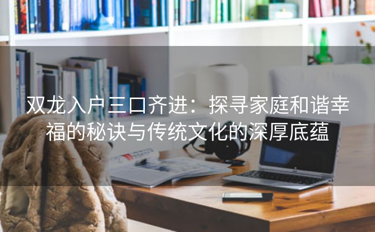 双龙入户三口齐进：探寻家庭和谐幸福的秘诀与传统文化的深厚底蕴