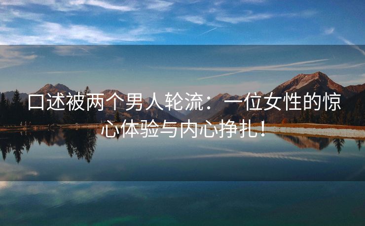 口述被两个男人轮流：一位女性的惊心体验与内心挣扎！