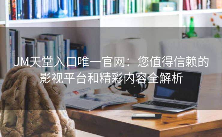 JM天堂入口唯一官网：您值得信赖的影视平台和精彩内容全解析
