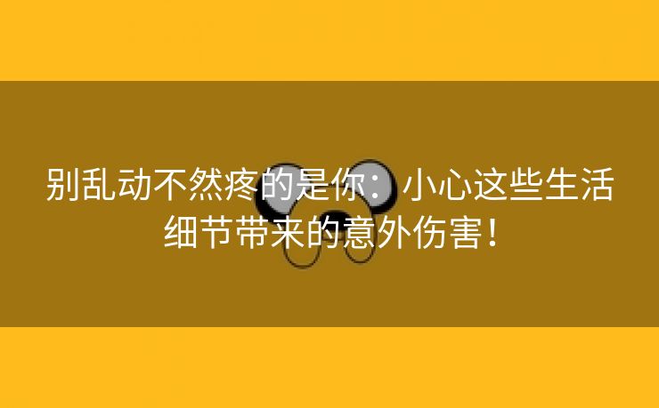 别乱动不然疼的是你：小心这些生活细节带来的意外伤害！